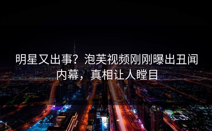 明星又出事？泡芙视频刚刚曝出丑闻内幕，真相让人瞠目