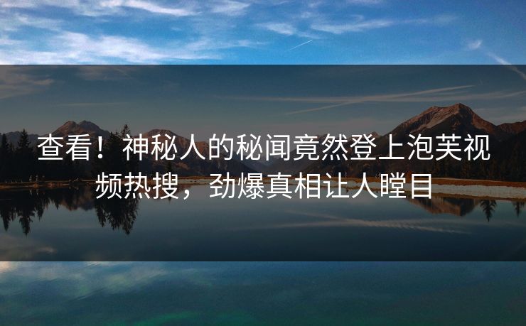 查看！神秘人的秘闻竟然登上泡芙视频热搜，劲爆真相让人瞠目