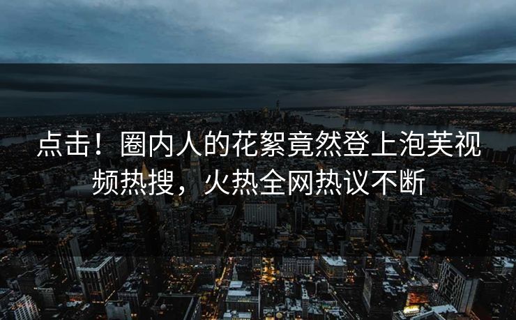 点击！圈内人的花絮竟然登上泡芙视频热搜，火热全网热议不断