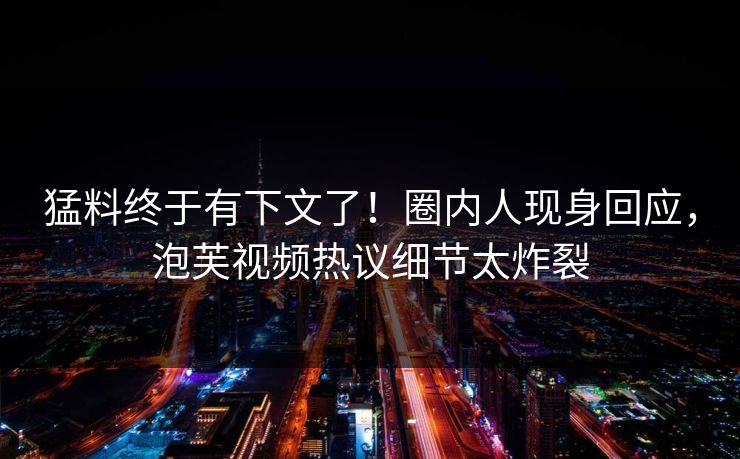 猛料终于有下文了！圈内人现身回应，泡芙视频热议细节太炸裂