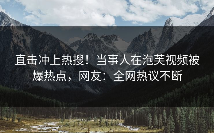 直击冲上热搜！当事人在泡芙视频被爆热点，网友：全网热议不断