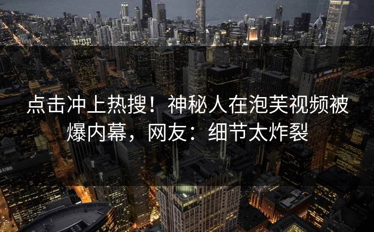 点击冲上热搜！神秘人在泡芙视频被爆内幕，网友：细节太炸裂