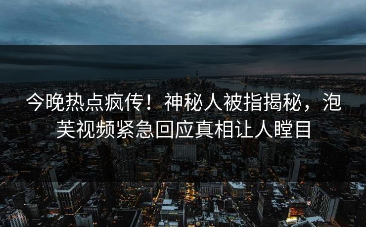 今晚热点疯传！神秘人被指揭秘，泡芙视频紧急回应真相让人瞠目