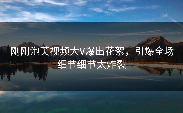 刚刚泡芙视频大V爆出花絮，引爆全场细节细节太炸裂