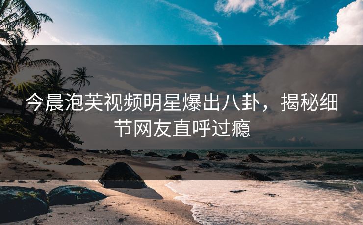 今晨泡芙视频明星爆出八卦，揭秘细节网友直呼过瘾