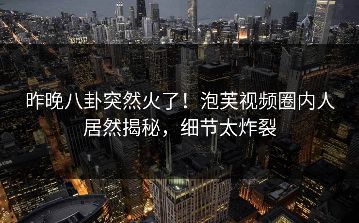 昨晚八卦突然火了！泡芙视频圈内人居然揭秘，细节太炸裂