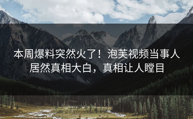 本周爆料突然火了！泡芙视频当事人居然真相大白，真相让人瞠目