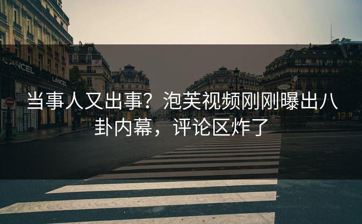 当事人又出事？泡芙视频刚刚曝出八卦内幕，评论区炸了