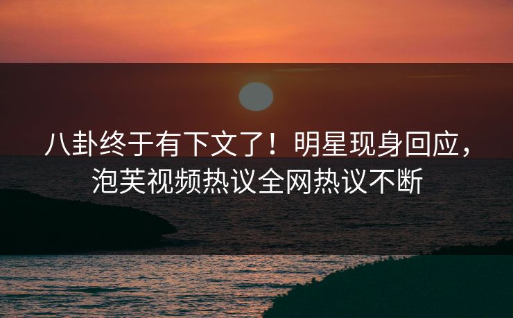 八卦终于有下文了！明星现身回应，泡芙视频热议全网热议不断