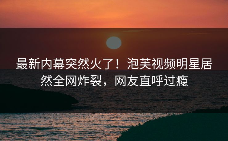 最新内幕突然火了！泡芙视频明星居然全网炸裂，网友直呼过瘾
