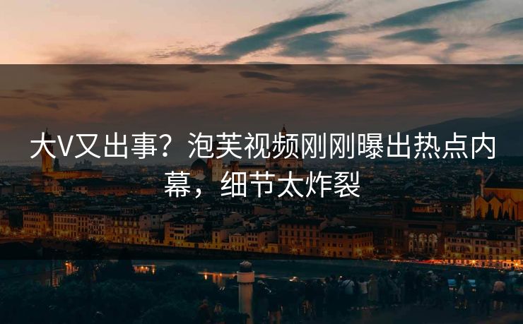 大V又出事？泡芙视频刚刚曝出热点内幕，细节太炸裂
