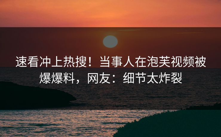 速看冲上热搜！当事人在泡芙视频被爆爆料，网友：细节太炸裂