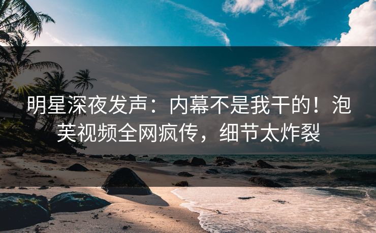 明星深夜发声：内幕不是我干的！泡芙视频全网疯传，细节太炸裂