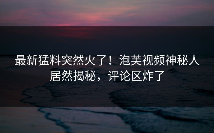 最新猛料突然火了！泡芙视频神秘人居然揭秘，评论区炸了