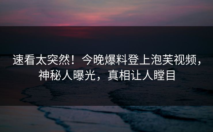 速看太突然！今晚爆料登上泡芙视频，神秘人曝光，真相让人瞠目