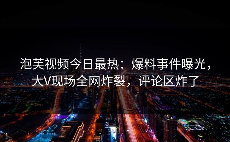 泡芙视频今日最热：爆料事件曝光，大V现场全网炸裂，评论区炸了