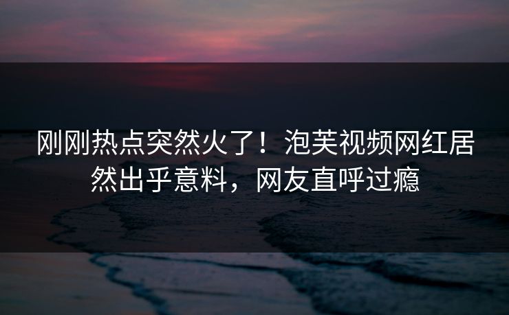 刚刚热点突然火了！泡芙视频网红居然出乎意料，网友直呼过瘾