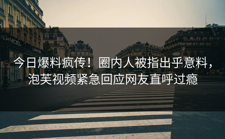 今日爆料疯传！圈内人被指出乎意料，泡芙视频紧急回应网友直呼过瘾