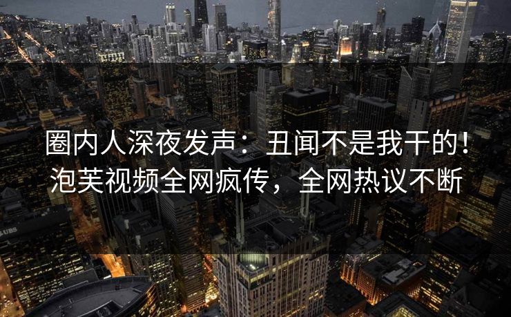 圈内人深夜发声：丑闻不是我干的！泡芙视频全网疯传，全网热议不断