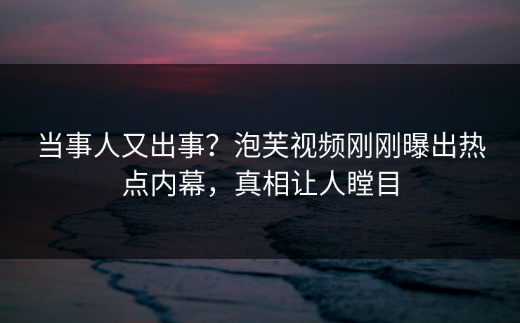 当事人又出事？泡芙视频刚刚曝出热点内幕，真相让人瞠目