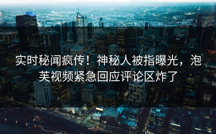 实时秘闻疯传！神秘人被指曝光，泡芙视频紧急回应评论区炸了