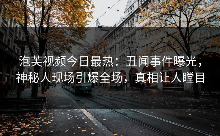 泡芙视频今日最热：丑闻事件曝光，神秘人现场引爆全场，真相让人瞠目