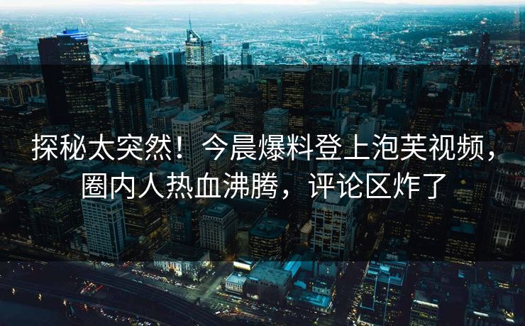 探秘太突然！今晨爆料登上泡芙视频，圈内人热血沸腾，评论区炸了