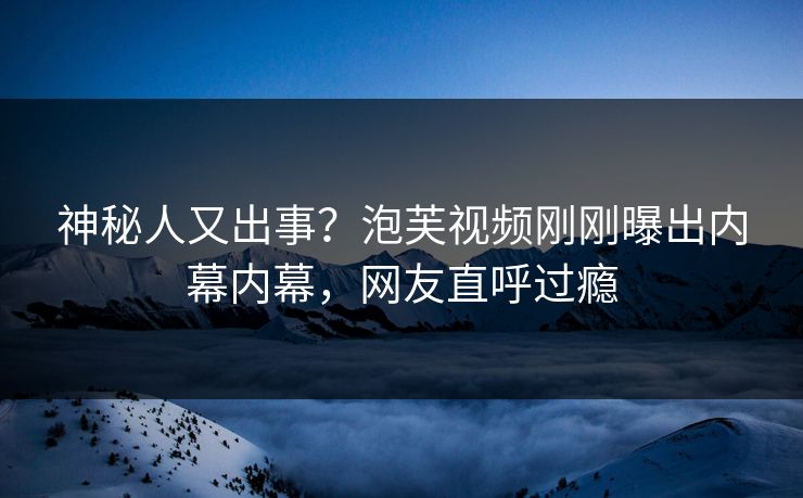 神秘人又出事？泡芙视频刚刚曝出内幕内幕，网友直呼过瘾