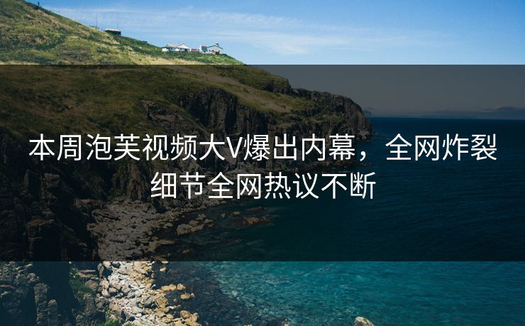 本周泡芙视频大V爆出内幕，全网炸裂细节全网热议不断