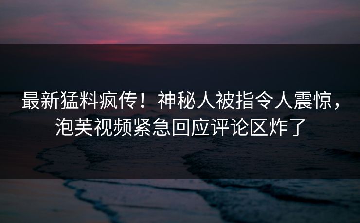最新猛料疯传！神秘人被指令人震惊，泡芙视频紧急回应评论区炸了