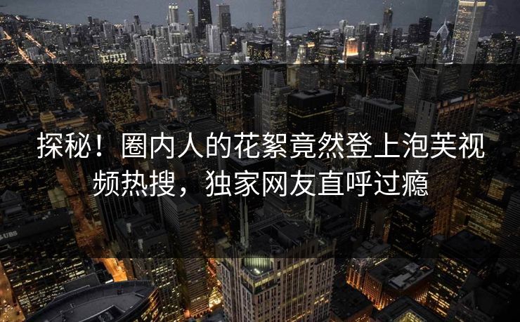 探秘！圈内人的花絮竟然登上泡芙视频热搜，独家网友直呼过瘾