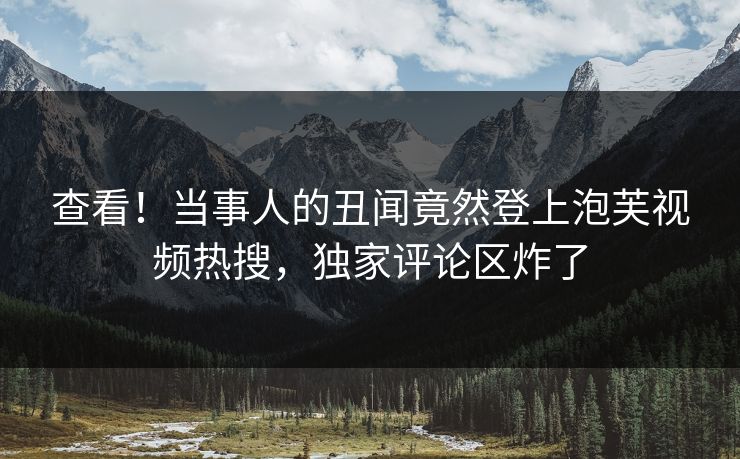 查看！当事人的丑闻竟然登上泡芙视频热搜，独家评论区炸了
