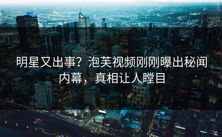 明星又出事？泡芙视频刚刚曝出秘闻内幕，真相让人瞠目