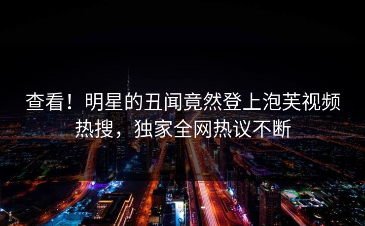 查看！明星的丑闻竟然登上泡芙视频热搜，独家全网热议不断