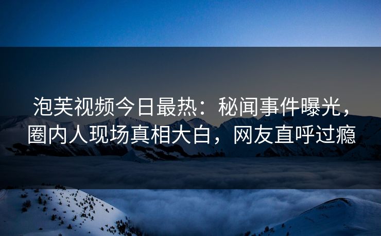 泡芙视频今日最热：秘闻事件曝光，圈内人现场真相大白，网友直呼过瘾