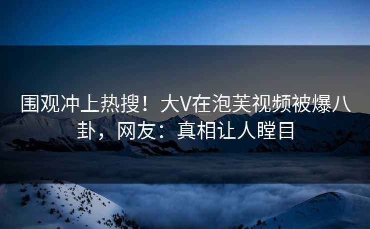 围观冲上热搜！大V在泡芙视频被爆八卦，网友：真相让人瞠目