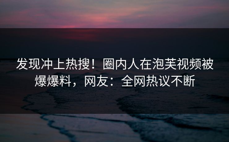 发现冲上热搜！圈内人在泡芙视频被爆爆料，网友：全网热议不断