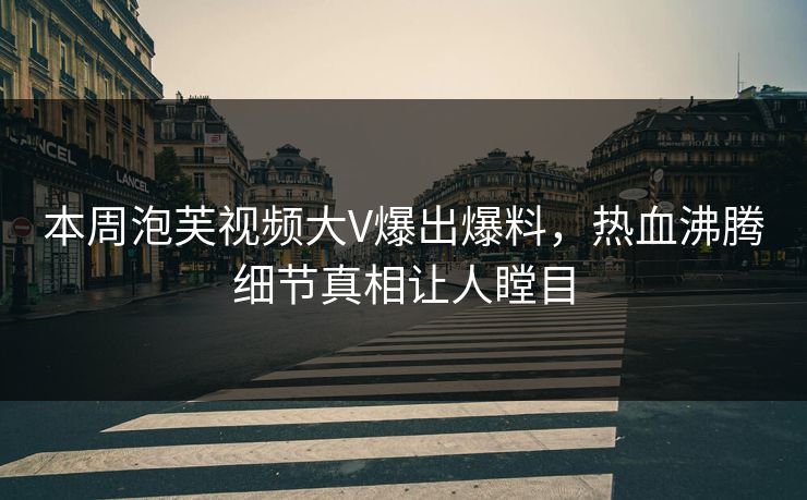 本周泡芙视频大V爆出爆料，热血沸腾细节真相让人瞠目