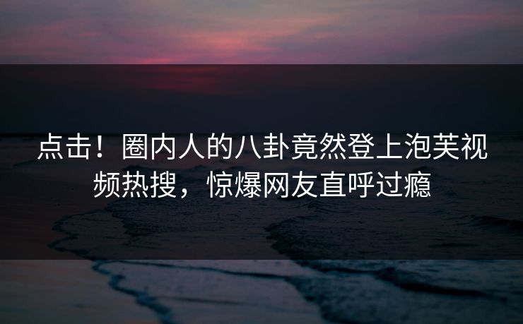 点击！圈内人的八卦竟然登上泡芙视频热搜，惊爆网友直呼过瘾