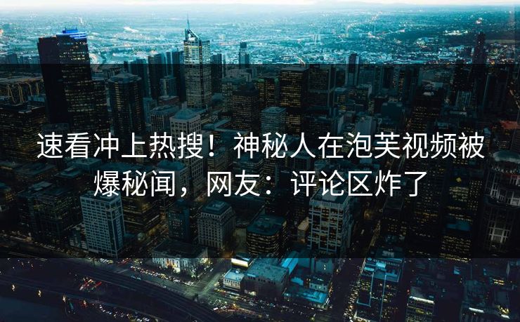 速看冲上热搜！神秘人在泡芙视频被爆秘闻，网友：评论区炸了