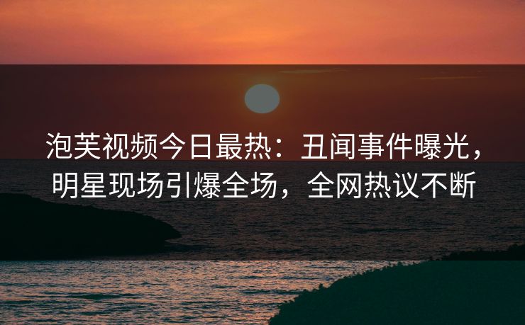 泡芙视频今日最热：丑闻事件曝光，明星现场引爆全场，全网热议不断