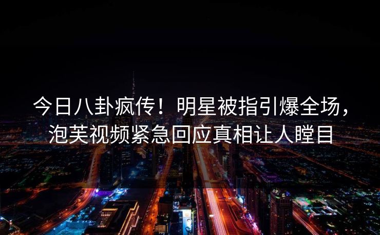 今日八卦疯传！明星被指引爆全场，泡芙视频紧急回应真相让人瞠目