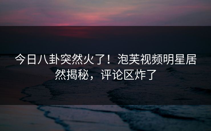 今日八卦突然火了！泡芙视频明星居然揭秘，评论区炸了