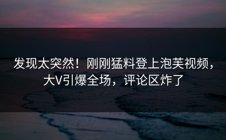 发现太突然！刚刚猛料登上泡芙视频，大V引爆全场，评论区炸了