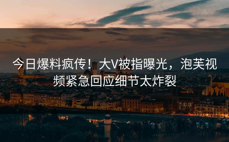 今日爆料疯传！大V被指曝光，泡芙视频紧急回应细节太炸裂