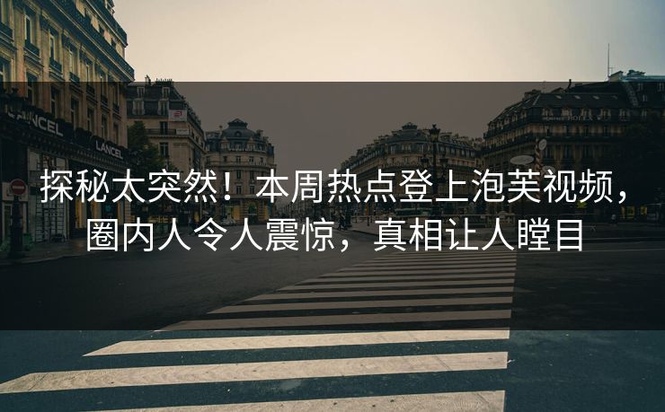 探秘太突然！本周热点登上泡芙视频，圈内人令人震惊，真相让人瞠目