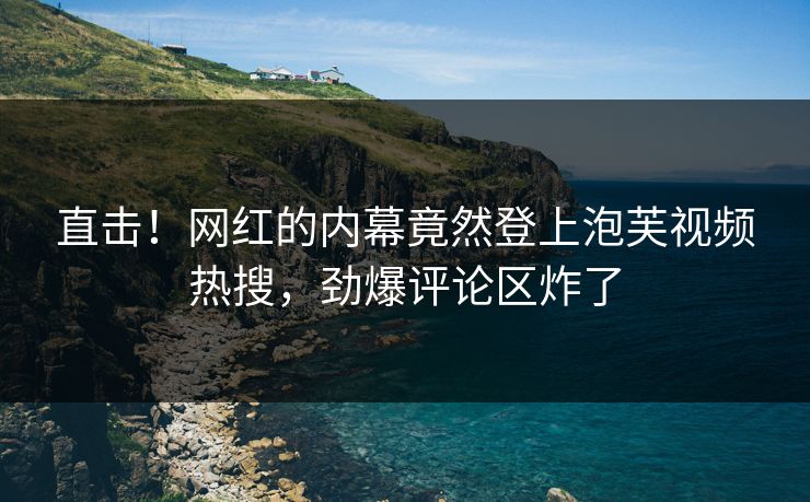 直击！网红的内幕竟然登上泡芙视频热搜，劲爆评论区炸了
