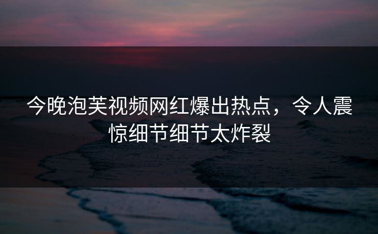 今晚泡芙视频网红爆出热点，令人震惊细节细节太炸裂