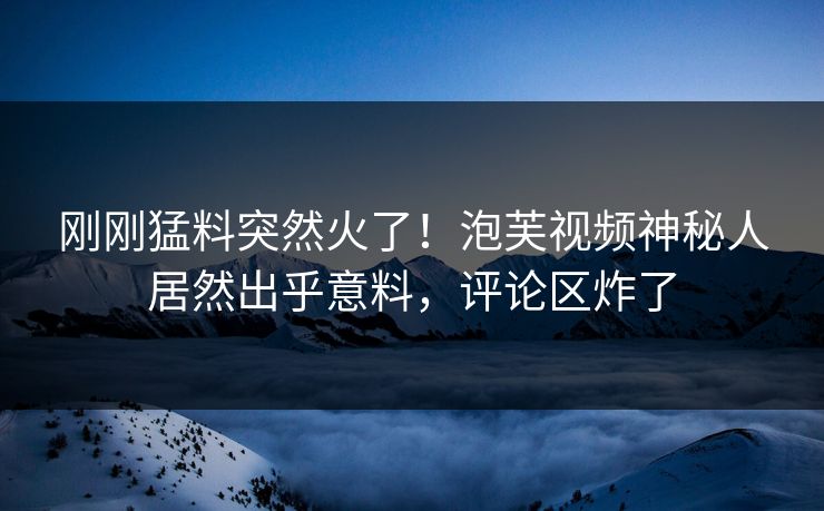 刚刚猛料突然火了！泡芙视频神秘人居然出乎意料，评论区炸了