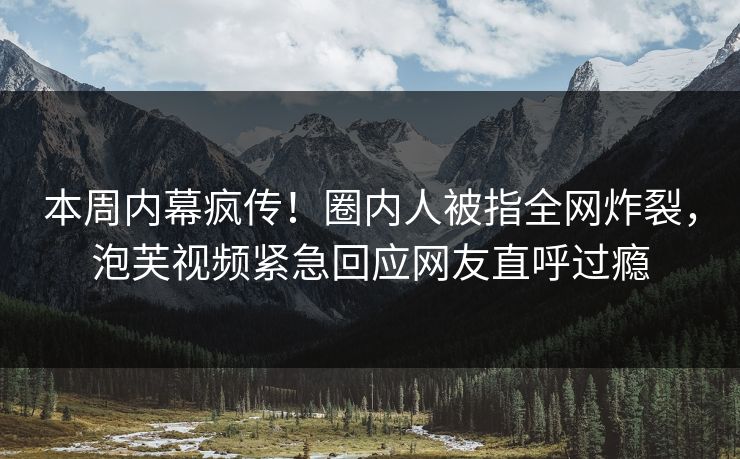 本周内幕疯传！圈内人被指全网炸裂，泡芙视频紧急回应网友直呼过瘾